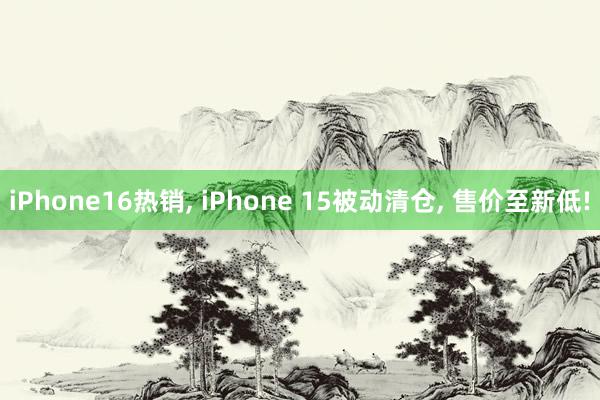 iPhone16热销, iPhone 15被动清仓, 售价至新低!