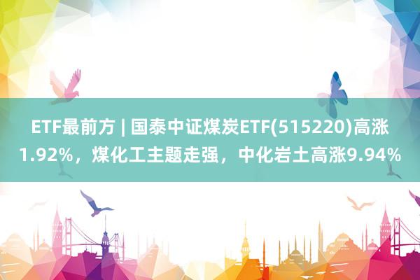 ETF最前方 | 国泰中证煤炭ETF(515220)高涨1.92%，煤化工主题走强，中化岩土高涨9.94%