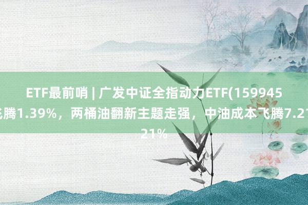 ETF最前哨 | 广发中证全指动力ETF(159945)飞腾1.39%，两桶油翻新主题走强，中油成本飞腾7.21%