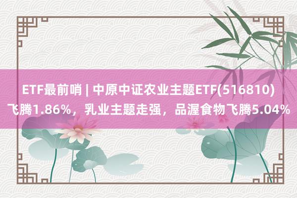 ETF最前哨 | 中原中证农业主题ETF(516810)飞腾1.86%，乳业主题走强，品渥食物飞腾5.04%