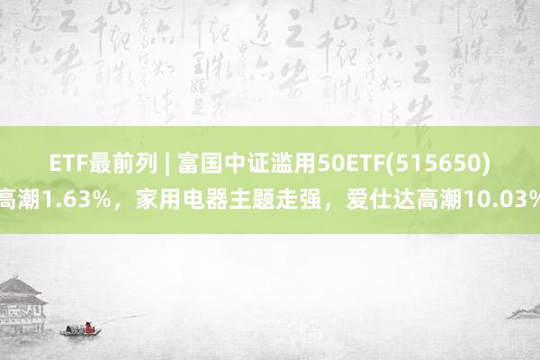 ETF最前列 | 富国中证滥用50ETF(515650)高潮1.63%，家用电器主题走强，爱仕达高潮10.03%