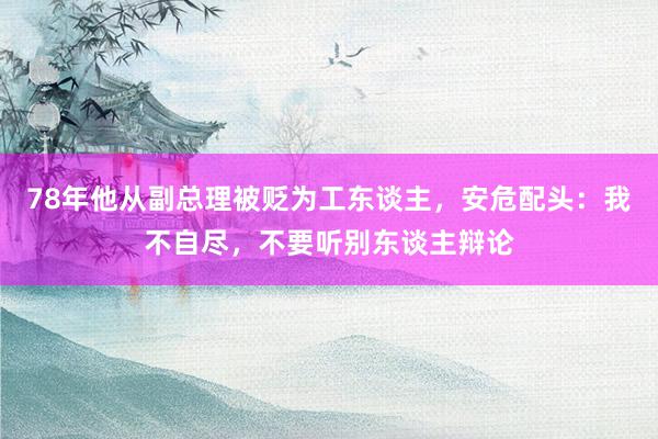 78年他从副总理被贬为工东谈主，安危配头：我不自尽，不要听别东谈主辩论